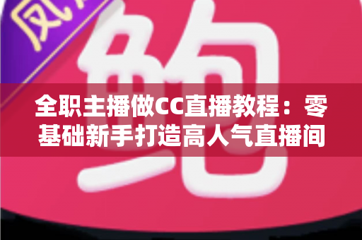 全职主播做CC直播教程：零基础新手打造高人气直播间的完整实战指南