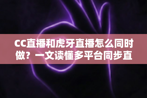 CC直播和虎牙直播怎么同时做？一文读懂多平台同步直播的完整攻略