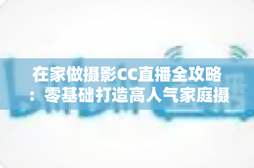 在家做摄影CC直播全攻略：零基础打造高人气家庭摄影直播间的实战指南