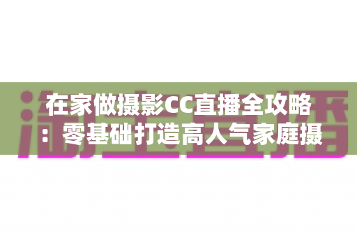 在家做摄影CC直播全攻略：零基础打造高人气家庭摄影直播间的实战指南
