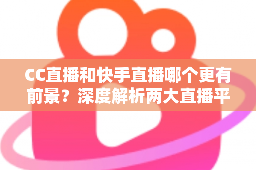 CC直播和快手直播哪个更有前景？深度解析两大直播平台的未来发展潜力与主播入驻选择指南