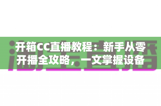 开箱CC直播教程：新手从零开播全攻略，一文掌握设备准备、开播设置与人气提升技巧
