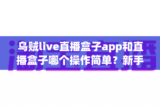 乌贼live直播盒子app和直播盒子哪个操作简单?新手必看的全面操作体验对比指南 乌贼live直播盒子app和直播盒子哪个操作简单?新手必看的全面操作体验对比指南