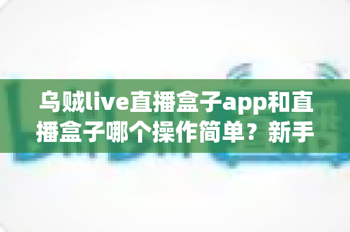 乌贼live直播盒子app和直播盒子哪个操作简单？新手必看的全面操作体验对比指南