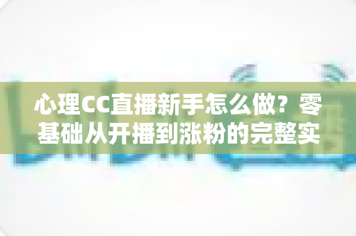 心理CC直播新手怎么做?零基础从开播到涨粉的完整实战指南 心理CC直播新手怎么做?零基础从开播到涨粉的完整实战指南