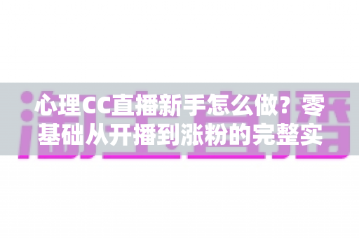 心理CC直播新手怎么做？零基础从开播到涨粉的完整实战指南