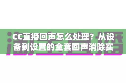 CC直播回声怎么处理？从设备到设置的全套回声消除实战指南
