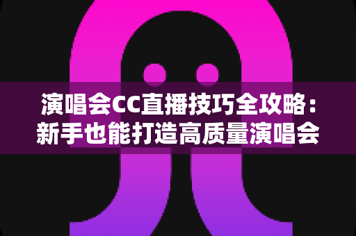 演唱会CC直播技巧全攻略：新手也能打造高质量演唱会直播的人气秘籍