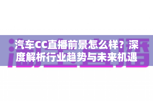 汽车CC直播前景怎么样？深度解析行业趋势与未来机遇