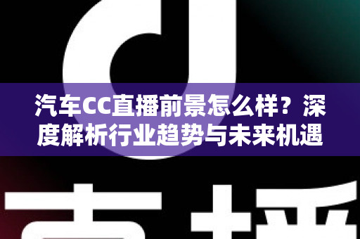 汽车CC直播前景怎么样？深度解析行业趋势与未来机遇