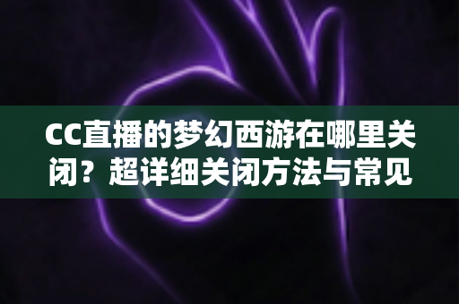 CC直播的梦幻西游在哪里关闭?超详细关闭方法与常见问题全解析 CC直播的梦幻西游在哪里关闭?超详细关闭方法与常见问题全解析
