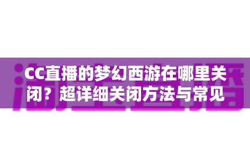 CC直播的梦幻西游在哪里关闭?超详细关闭方法与常见问题全解析 CC直播的梦幻西游在哪里关闭?超详细关闭方法与常见问题全解析