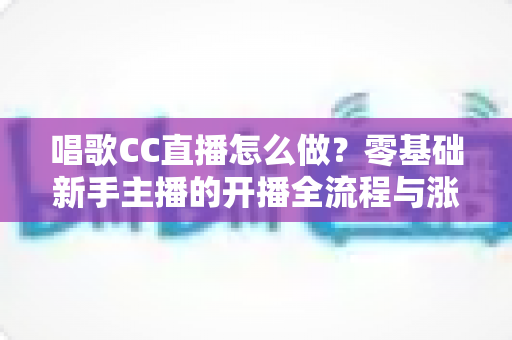 唱歌CC直播怎么做?零基础新手主播的开播全流程与涨粉实战攻略 唱歌CC直播怎么做?零基础新手主播的开播全流程与涨粉实战攻略