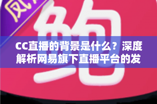 CC直播的背景是什么?深度解析网易旗下直播平台的发展历程、定位与核心竞争力 CC直播的背景是什么?深度解析网易旗下直播平台的发展历程、定位与核心竞争力