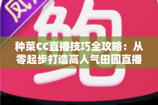 种菜CC直播技巧全攻略：从零起步打造高人气田园直播间的实战秘籍