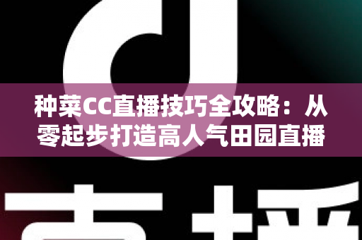 种菜CC直播技巧全攻略：从零起步打造高人气田园直播间的实战秘籍
