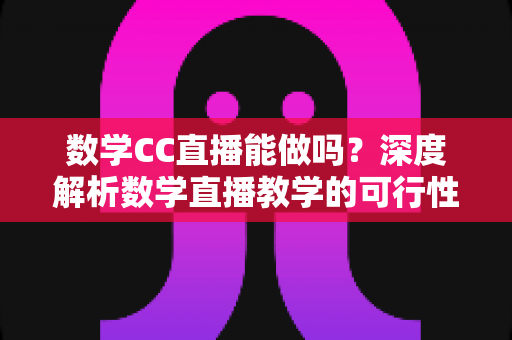 数学CC直播能做吗？深度解析数学直播教学的可行性、操作步骤与变现思路