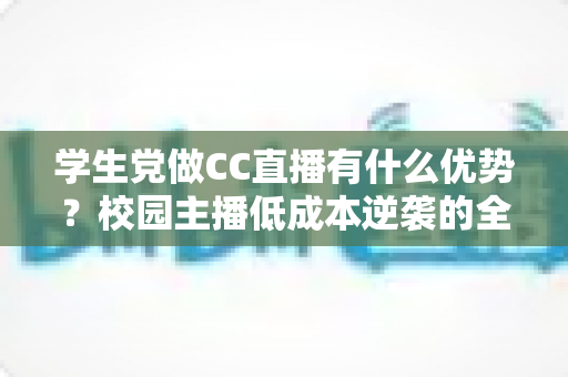 学生党做CC直播有什么优势？校园主播低成本逆袭的全面解析