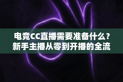 电竞CC直播需要准备什么？新手主播从零到开播的全流程筹备指南