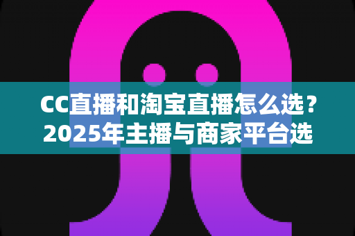 CC直播和淘宝直播怎么选?2025年主播与商家平台选择深度攻略 CC直播和淘宝直播怎么选?2025年主播与商家平台选择深度攻略