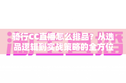 骑行CC直播怎么排品？从选品逻辑到实战策略的全方位排品指南
