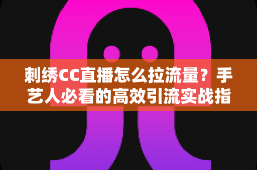 刺绣CC直播怎么拉流量?手艺人必看的高效引流实战指南 刺绣CC直播怎么拉流量?手艺人必看的高效引流实战指南