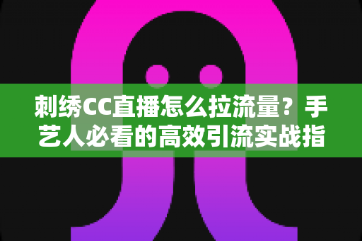 刺绣CC直播怎么拉流量?手艺人必看的高效引流实战指南 刺绣CC直播怎么拉流量?手艺人必看的高效引流实战指南