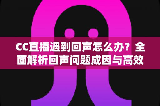 CC直播遇到回声怎么办？全面解析回声问题成因与高效解决方案指南