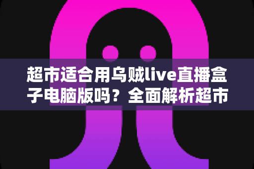 超市适合用乌贼live直播盒子电脑版吗？全面解析超市直播带货的实操指南与价值分析