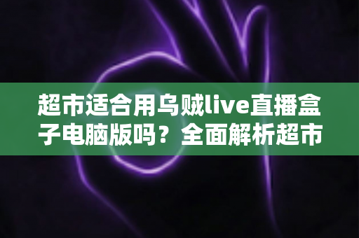 超市适合用乌贼live直播盒子电脑版吗？全面解析超市直播带货的实操指南与价值分析