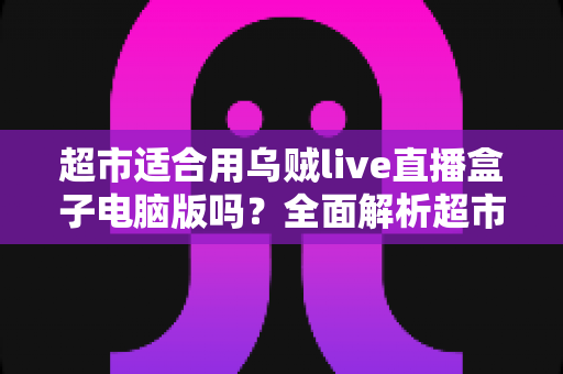 超市适合用乌贼live直播盒子电脑版吗？全面解析超市直播带货的实操指南与价值分析