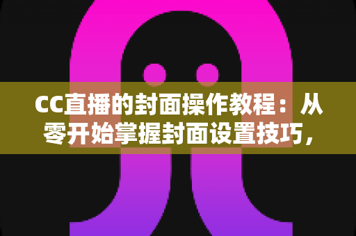 CC直播的封面操作教程：从零开始掌握封面设置技巧，提升直播间人气与曝光率