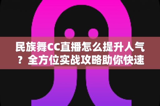 民族舞CC直播怎么提升人气?全方位实战攻略助你快速涨粉 民族舞CC直播怎么提升人气?全方位实战攻略助你快速涨粉