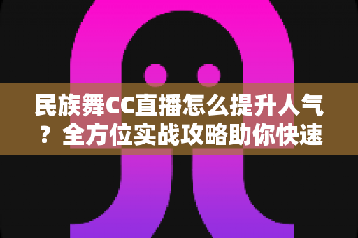 民族舞CC直播怎么提升人气?全方位实战攻略助你快速涨粉 民族舞CC直播怎么提升人气?全方位实战攻略助你快速涨粉