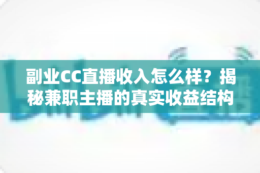 副业CC直播收入怎么样？揭秘兼职主播的真实收益结构、影响因素与快速涨薪实用攻略