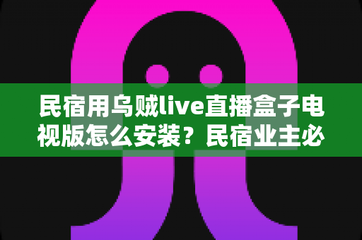 民宿用乌贼live直播盒子电视版怎么安装?民宿业主必备的完整安装教程与实用运营指南 民宿用乌贼live直播盒子电视版怎么安装?民宿业主必备的完整安装教程与实用运营指南