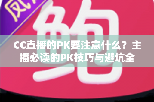CC直播的PK要注意什么?主播必读的PK技巧与避坑全攻略 CC直播的PK要注意什么?主播必读的PK技巧与避坑全攻略