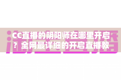 CC直播的阴阳师在哪里开启?全网最详细的开启直播教程与人气提升秘籍全解析 CC直播的阴阳师在哪里开启?全网最详细的开启直播教程与人气提升秘籍全解析