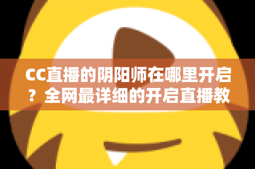 CC直播的阴阳师在哪里开启?全网最详细的开启直播教程与人气提升秘籍全解析 CC直播的阴阳师在哪里开启?全网最详细的开启直播教程与人气提升秘籍全解析