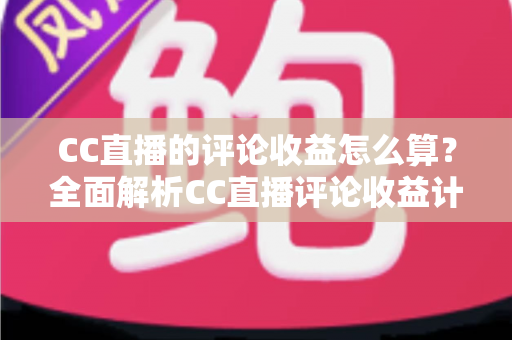 CC直播的评论收益怎么算?全面解析CC直播评论收益计算规则与提升技巧 CC直播的评论收益怎么算?全面解析CC直播评论收益计算规则与提升技巧