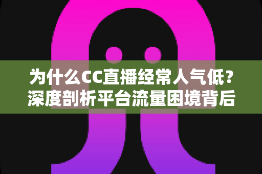 为什么CC直播经常人气低？深度剖析平台流量困境背后的真实原因与破局之道