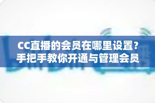CC直播的会员在哪里设置?手把手教你开通与管理会员功能的完整实用指南 CC直播的会员在哪里设置?手把手教你开通与管理会员功能的完整实用指南