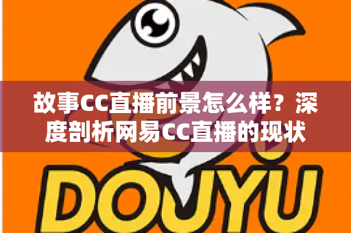 故事CC直播前景怎么样？深度剖析网易CC直播的现状、机遇与未来发展潜力
