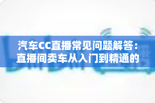 汽车CC直播常见问题解答:直播间卖车从入门到精通的实操指南 汽车CC直播常见问题解答:直播间卖车从入门到精通的实操指南