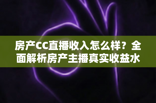 房产CC直播收入怎么样?全面解析房产主播真实收益水平与赚钱前景 房产CC直播收入怎么样?全面解析房产主播真实收益水平与赚钱前景