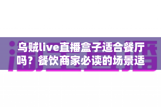 乌贼live直播盒子适合餐厅吗？餐饮商家必读的场景适配度全解析与实用选购指南