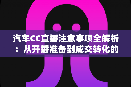 汽车CC直播注意事项全解析：从开播准备到成交转化的实战指南