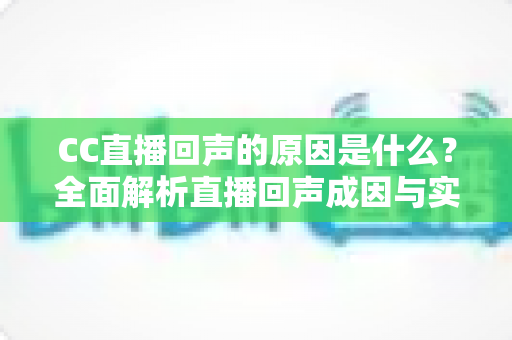 CC直播回声的原因是什么？全面解析直播回声成因与实用解决方案