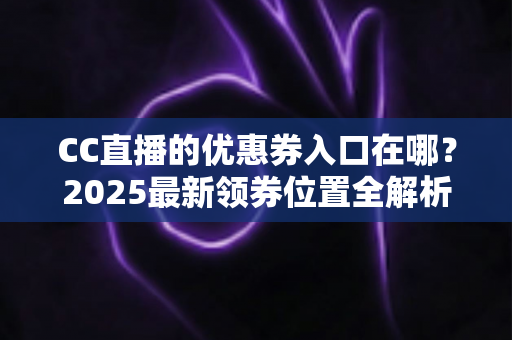 CC直播的优惠券入口在哪？2025最新领券位置全解析+使用教程，手把手教你不错过每一张券
