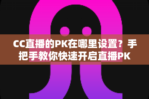 CC直播的PK在哪里设置？手把手教你快速开启直播PK对战玩法的完整攻略指南